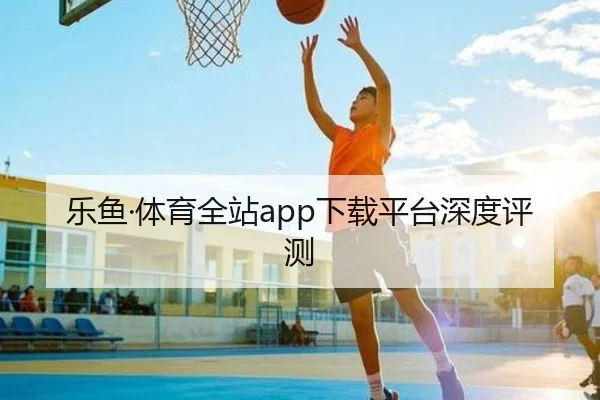 乐鱼·体育全站app下载平台深度评测