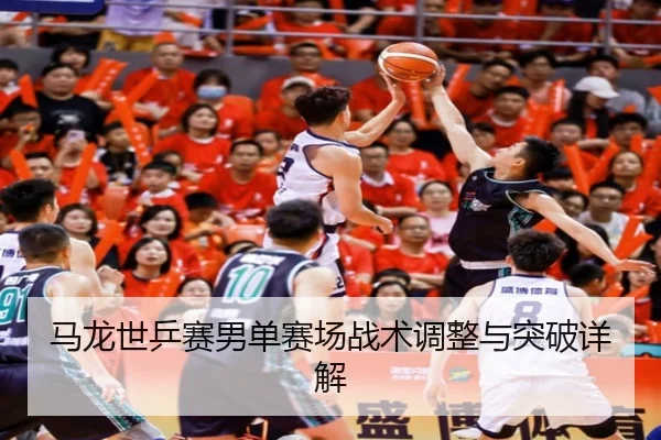 马龙世乒赛男单赛场战术调整与突破详解
