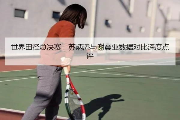 世界田径总决赛：苏炳添与谢震业数据对比深度点评